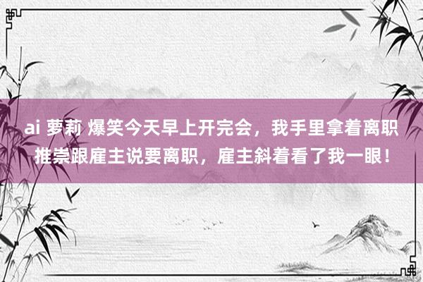 ai 萝莉 爆笑今天早上开完会，我手里拿着离职推崇跟雇主说要离职，雇主斜着看了我一眼！