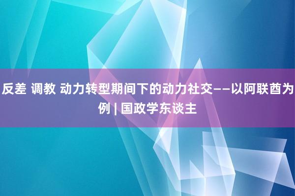 反差 调教 动力转型期间下的动力社交——以阿联酋为例 | 国政学东谈主