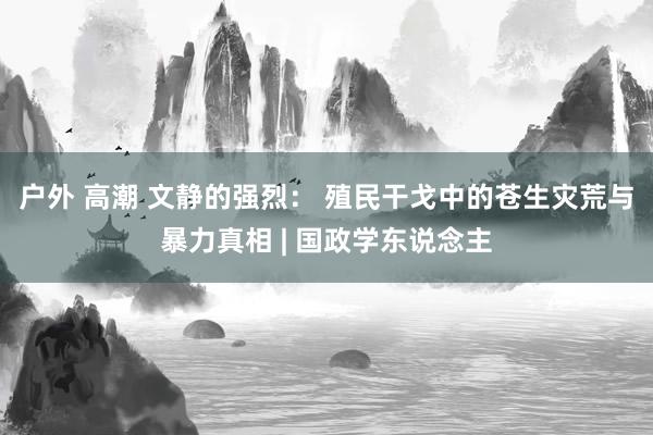 户外 高潮 文静的强烈： 殖民干戈中的苍生灾荒与暴力真相 | 国政学东说念主