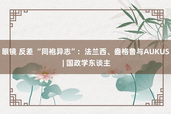 眼镜 反差 “同袍异志”：法兰西、盎格鲁与AUKUS | 国政学东谈主