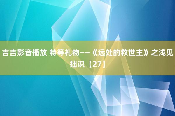 吉吉影音播放 特等礼物——《远处的救世主》之浅见拙识【27】