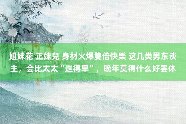 姐妹花 正妹兒 身材火爆雙倍快樂 这几类男东谈主，会比太太“走得早”，晚年莫得什么好罢休
