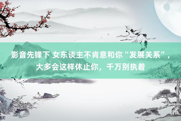 影音先锋下 女东谈主不肯意和你“发展关系”，大多会这样休止你，千万别执着