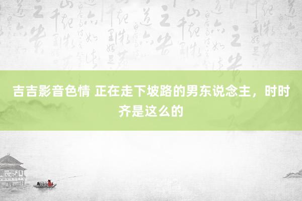 吉吉影音色情 正在走下坡路的男东说念主，时时齐是这么的