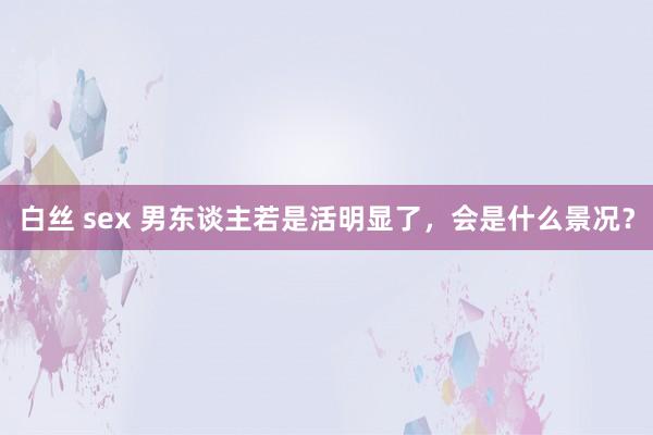 白丝 sex 男东谈主若是活明显了，会是什么景况？
