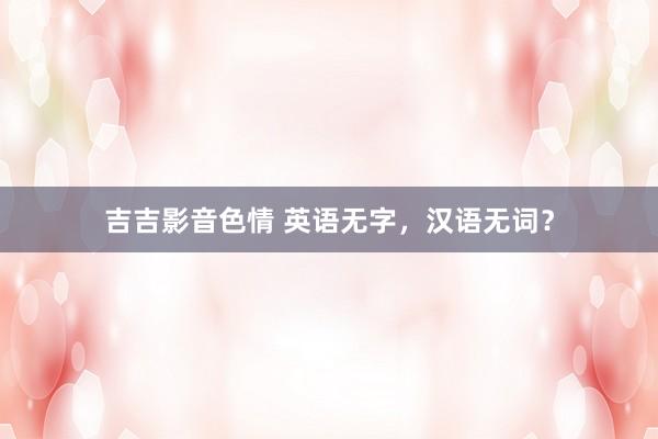 吉吉影音色情 英语无字，汉语无词？