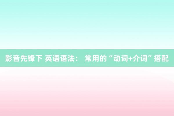 影音先锋下 英语语法： 常用的“动词+介词”搭配
