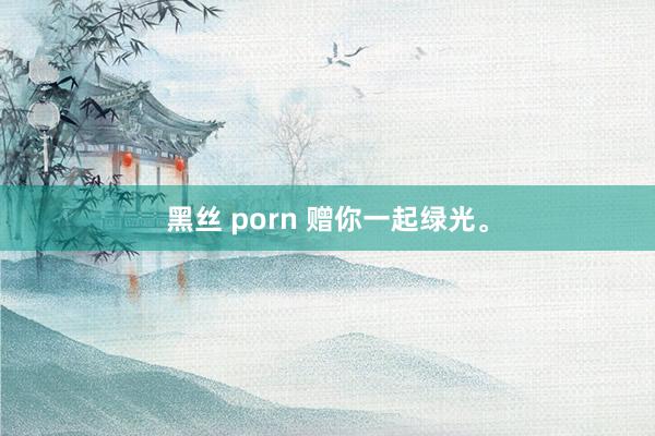 黑丝 porn 赠你一起绿光。