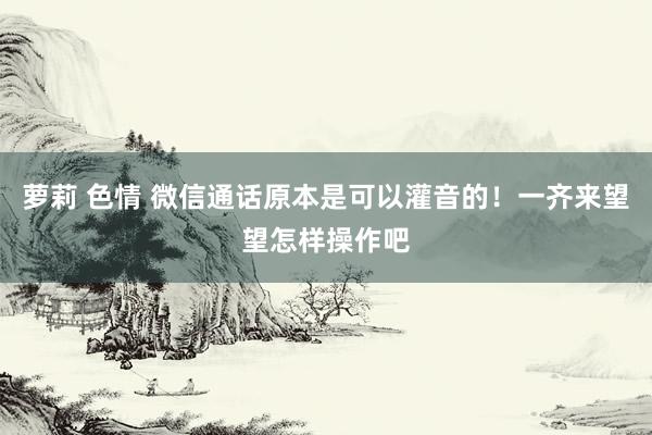 萝莉 色情 微信通话原本是可以灌音的！一齐来望望怎样操作吧