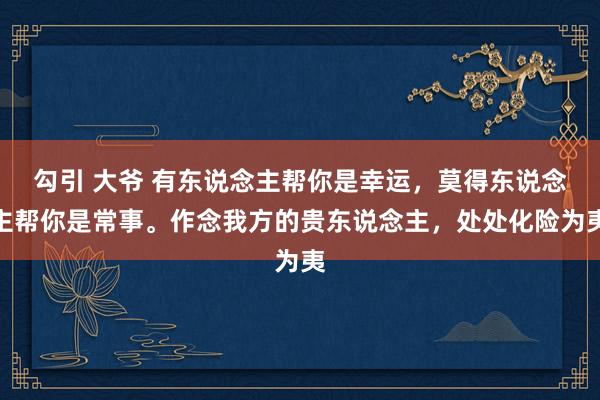 勾引 大爷 有东说念主帮你是幸运，莫得东说念主帮你是常事。作念我方的贵东说念主，处处化险为夷