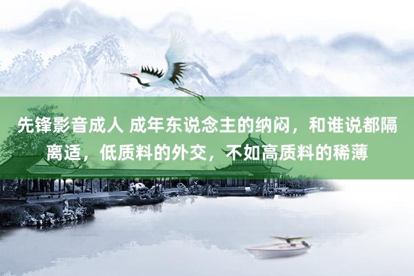 先锋影音成人 成年东说念主的纳闷，和谁说都隔离适，低质料的外交，不如高质料的稀薄