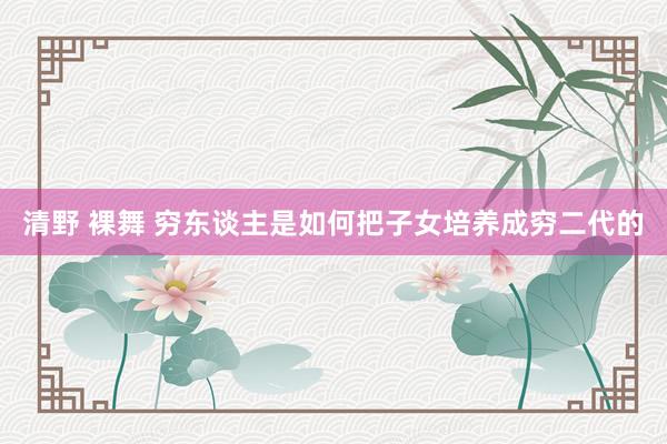 清野 裸舞 穷东谈主是如何把子女培养成穷二代的