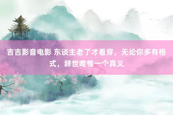 吉吉影音电影 东谈主老了才看穿，无论你多有格式，辞世唯惟一个真义