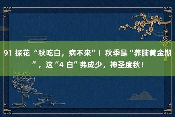 91 探花 “秋吃白，病不来”！秋季是“养肺黄金期”，这“4 白”弗成少，神圣度秋！