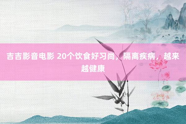 吉吉影音电影 20个饮食好习尚，隔离疾病，越来越健康