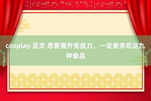 cosplay 足交 思要擢升免疫力，一定要常吃这九种食品