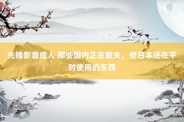 先锋影音成人 那些国内正在散失，但日本还在平时使用的东西