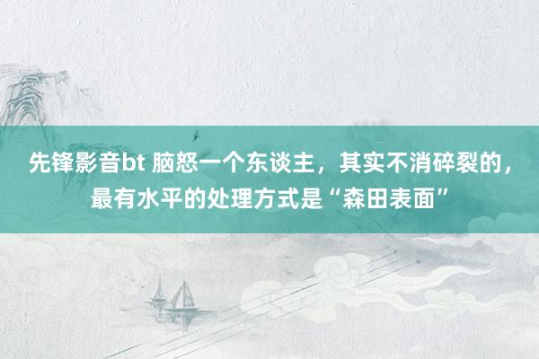 先锋影音bt 脑怒一个东谈主，其实不消碎裂的，最有水平的处理方式是“森田表面”
