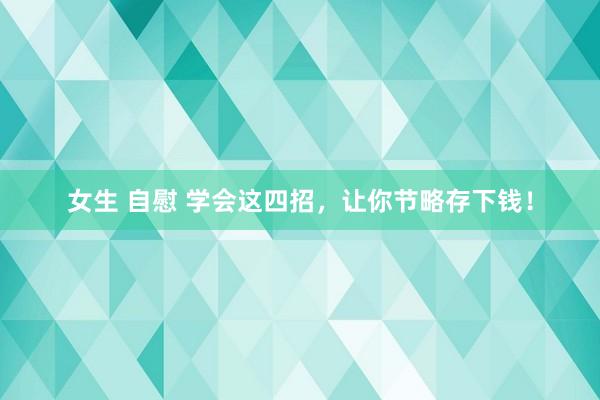 女生 自慰 学会这四招，让你节略存下钱！