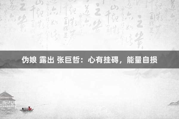 伪娘 露出 张巨哲：心有挂碍，能量自损