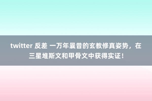 twitter 反差 一万年曩昔的玄教修真姿势，在三星堆斯文和甲骨文中获得实证！