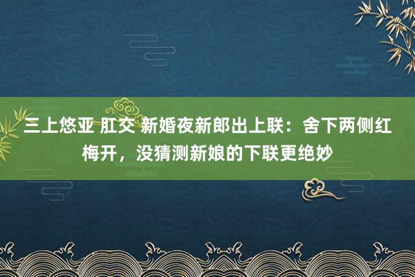 三上悠亚 肛交 新婚夜新郎出上联：舍下两侧红梅开，没猜测新娘的下联更绝妙