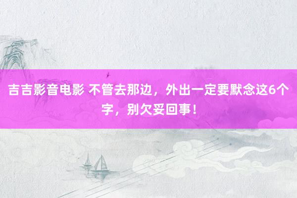 吉吉影音电影 不管去那边，外出一定要默念这6个字，别欠妥回事！
