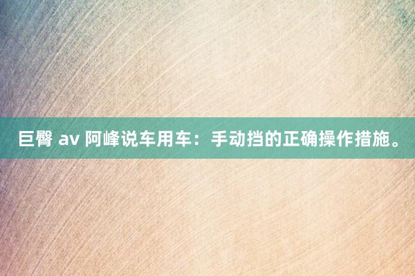 巨臀 av 阿峰说车用车：手动挡的正确操作措施。