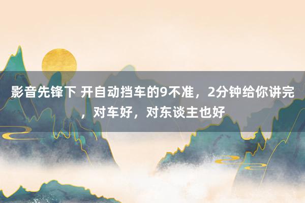 影音先锋下 开自动挡车的9不准，2分钟给你讲完，对车好，对东谈主也好