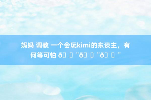 妈妈 调教 一个会玩kimi的东谈主，有何等可怕 😨😨😨