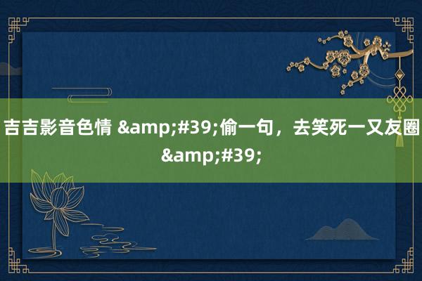 吉吉影音色情 &#39;偷一句，去笑死一又友圈&#39;