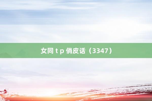 女同 t p 俏皮话（3347）
