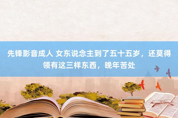 先锋影音成人 女东说念主到了五十五岁，还莫得领有这三样东西，晚年苦处