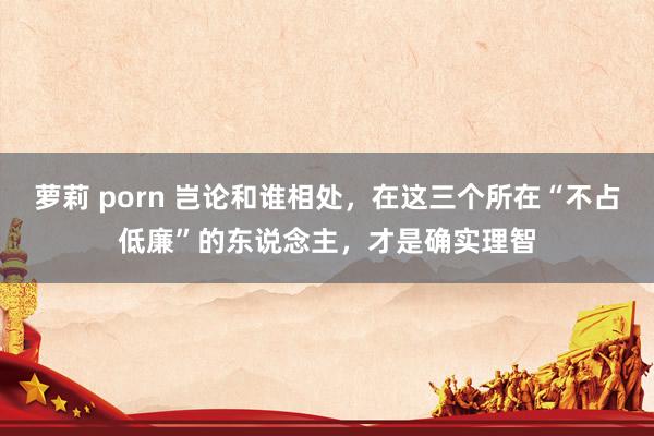 萝莉 porn 岂论和谁相处，在这三个所在“不占低廉”的东说念主，才是确实理智