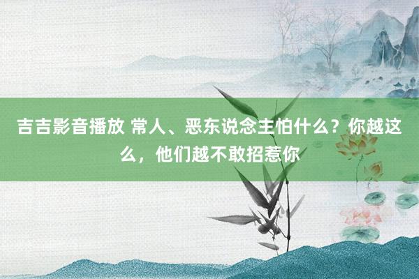 吉吉影音播放 常人、恶东说念主怕什么？你越这么，他们越不敢招惹你