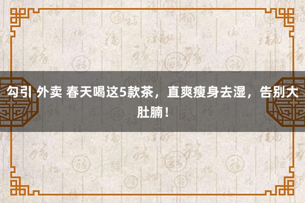 勾引 外卖 春天喝这5款茶，直爽瘦身去湿，告别大肚腩！