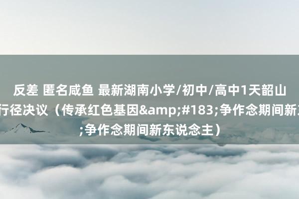 反差 匿名咸鱼 最新湖南小学/初中/高中1天韶山红色研学行径决议（传承红色基因&#183;争作念期间新东说念主）