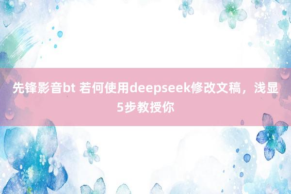 先锋影音bt 若何使用deepseek修改文稿，浅显5步教授你