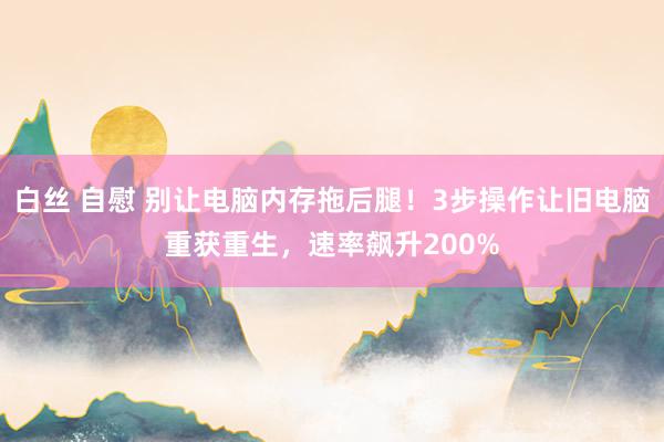 白丝 自慰 别让电脑内存拖后腿！3步操作让旧电脑重获重生，速率飙升200%