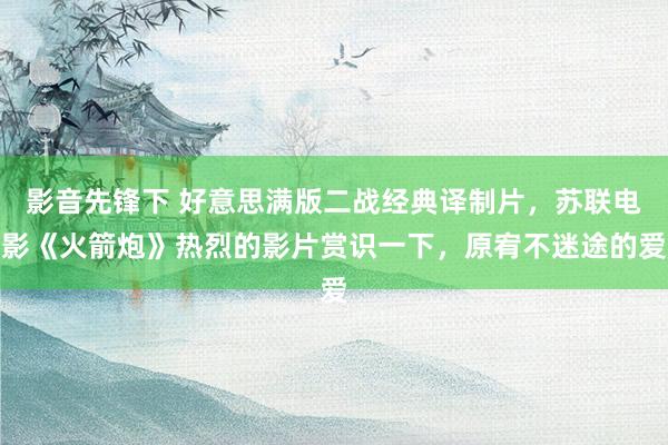 影音先锋下 好意思满版二战经典译制片，苏联电影《火箭炮》热烈的影片赏识一下，原宥不迷途的爱